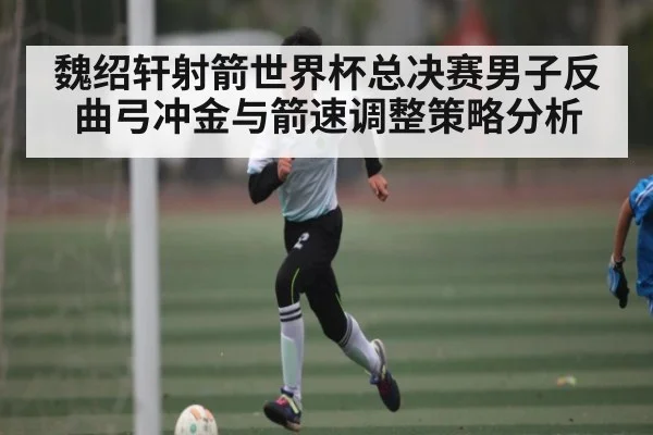 魏绍轩射箭世界杯总决赛男子反曲弓冲金与箭速调整策略分析