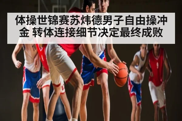 体操世锦赛苏炜德男子自由操冲金 转体连接细节决定最终成败