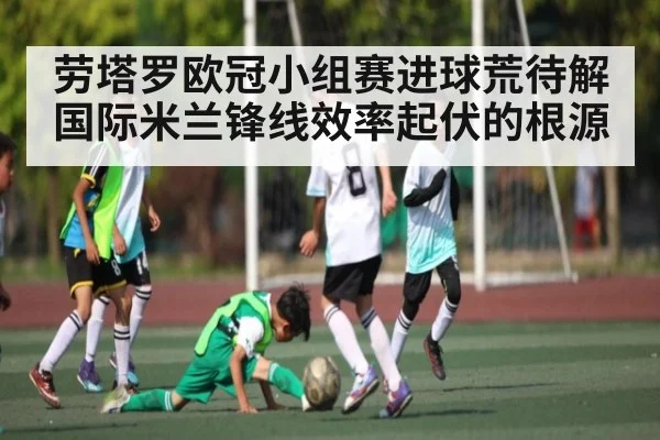 劳塔罗欧冠小组赛进球荒待解 国际米兰锋线效率起伏的根源