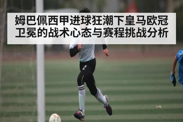 姆巴佩西甲进球狂潮下皇马欧冠卫冕的战术心态与赛程挑战分析