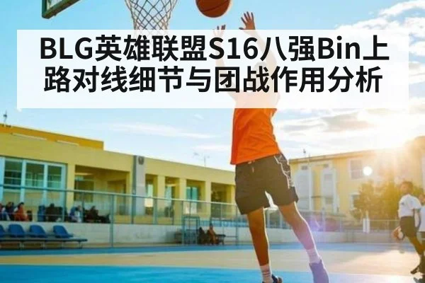 BLG英雄联盟S16八强Bin上路对线细节与团战作用分析